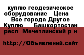 куплю геодезическое оборудование › Цена ­ - - Все города Другое » Куплю   . Башкортостан респ.,Мечетлинский р-н